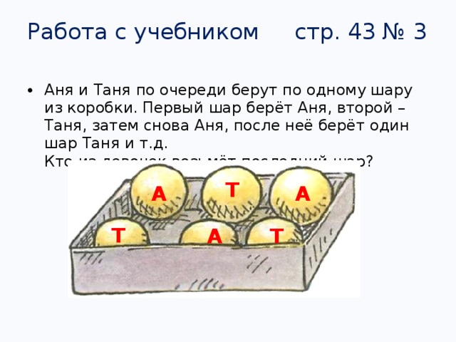 Работа с учебником стр. 43 № 3 Аня и Таня по очереди берут по одному шару из коробки. Первый шар берёт Аня, второй – Таня, затем снова Аня, после неё берёт один шар Таня и т.д.  Кто из девочек возьмёт последний шар? Т  А  А  Т  А  Т