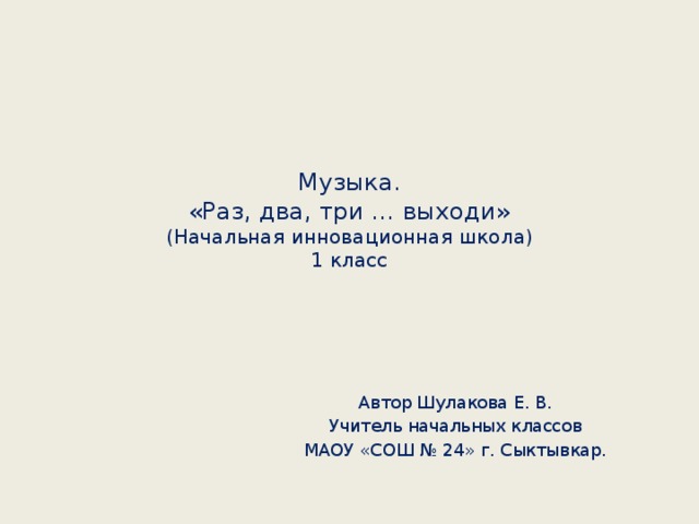 Музыка.  «Раз, два, три … выходи»  (Начальная инновационная школа)  1 класс Автор Шулакова Е. В. Учитель начальных классов МАОУ «СОШ № 24» г. Сыктывкар.