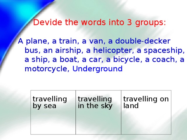 Devide the words into 3 groups: A plane, a train, a van, a double-decker bus, an airship, a helicopter, a spaceship, a ship, a boat, a car, a bicycle, a coach, a motorcycle,  Underground travelling by sea travelling in the sky travelling on land