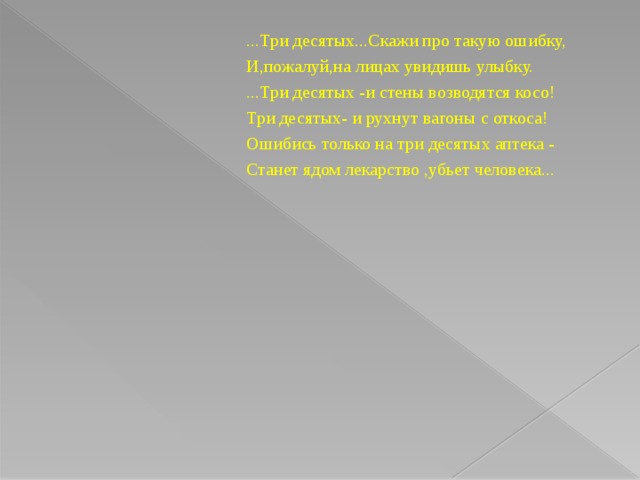 ... Три десятых...Скажи про такую ошибку, И,пожалуй,на лицах увидишь улыбку. ...Три десятых -и стены возводятся косо! Три десятых- и рухнут вагоны с откоса! Ошибись только на три десятых аптека - Станет ядом лекарство ,убьет человека...