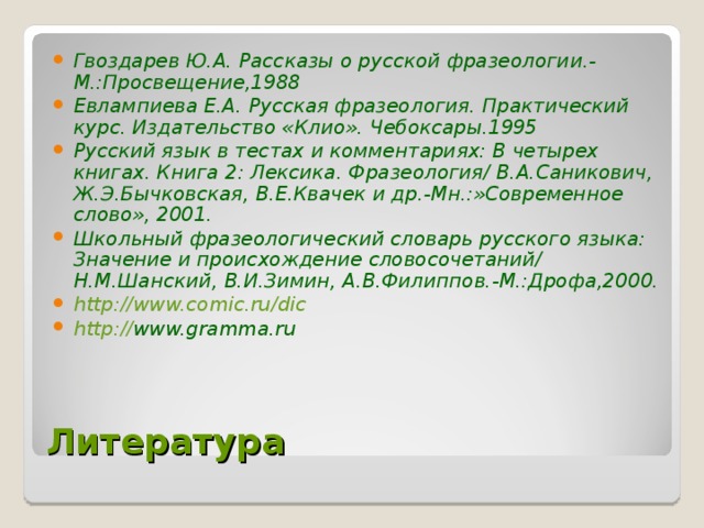 Гвоздарев Ю.А. Рассказы о русской фразеологии.-М.:Просвещение,1988 Евлампиева Е.А. Русская фразеология. Практический курс. Издательство «Клио». Чебоксары.1995 Русский язык в тестах и комментариях: В четырех книгах. Книга 2: Лексика. Фразеология/ В.А.Саникович, Ж.Э.Бычковская, В.Е.Квачек и др.-Мн.:»Современное слово», 2001. Школьный фразеологический словарь русского языка: Значение и происхождение словосочетаний/ Н.М.Шанский, В.И.Зимин, А.В.Филиппов.-М.:Дрофа,2000. http://www.comic.ru/dic http:// www.gramma.ru