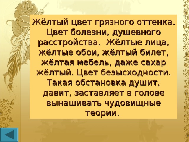 Жёлтый цвет грязного оттенка. Цвет болезни, душевного расстройства. Жёлтые лица, жёлтые обои, жёлтый билет, жёлтая мебель, даже сахар жёлтый. Цвет безысходности. Такая обстановка душит, давит, заставляет в голове вынашивать чудовищные теории.