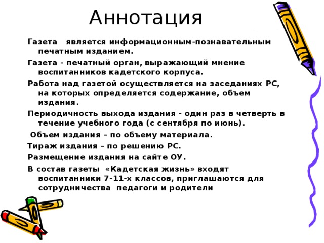 Аннотация Газета   является информационным-познавательным  печатным изданием. Газета - печатный орган, выражающий мнение воспитанников кадетского корпуса. Работа над газетой осуществляется на заседаниях РС,  на которых определяется содержание, объем издания. Периодичность выхода издания - один раз в четверть в течение учебного года (с сентября по июнь).  Объем издания – по объему материала. Тираж издания – по решению РС. Размещение издания на сайте ОУ.  В состав газеты  «Кадетская жизнь» входят воспитанники 7-11-х классов, приглашаются для сотрудничества педагоги и родители