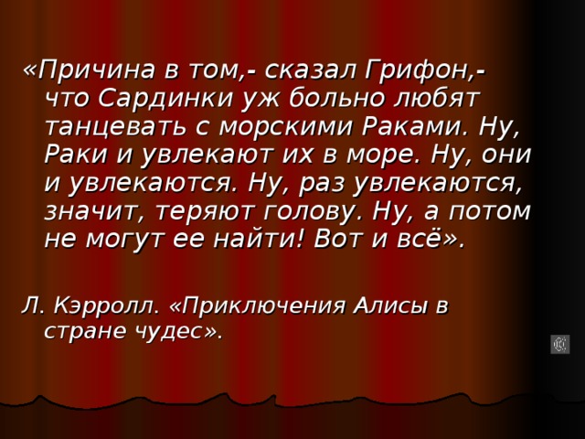 «Причина в том,- сказал Грифон,- что Сардинки уж больно любят танцевать с морскими Раками. Ну, Раки и увлекают их в море. Ну, они и увлекаются. Ну, раз увлекаются, значит, теряют голову. Ну, а потом не могут ее найти! Вот и всё».  Л. Кэрролл. «Приключения Алисы в стране чудес».