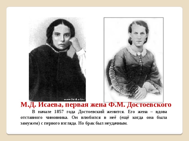 М.Д. Исаева, первая жена Ф.М. Достоевского  В начале 1857 года Достоевский женится. Его жена – вдова отставного чиновника. Он влюбился в неё (ещё когда она была замужем) с первого взгляда. Но брак был неудачным.