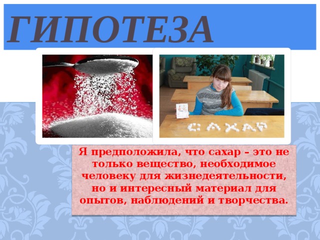 гипотеза Я предположила, что сахар – это не только вещество, необходимое человеку для жизнедеятельности, но и интересный материал для опытов, наблюдений и творчества.