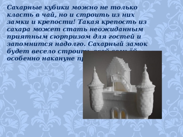 Сахарные кубики можно не только класть в чай, но и строить из них замки и крепости! Такая крепость из сахара может стать неожиданным приятным сюрпризом для гостей и запомнится надолго. Сахарный замок будет весело строить всей семьёй, особенно накануне праздника!