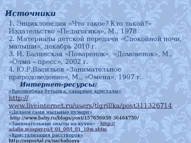 Источники 1. Энциклопедия «Что такое? Кто такой?» Издательство «Педагогика», М., 1978 2. Материалы детской передачи «Спокойной ночи, малыши», декабрь 2010 г. 3. И. Балинская «Поваренок», «Домовенок», М., «Олма – пресс», 2002 г. 4. Ю.Р.Васильев «Занимательное природоведение», М., «Омена», 1997 г.  Интернет-ресурсы: «Вролшебная бутылка, сахарные кристалы» http :// www.liveinternet.ru/users/tigrillka/post311326714 «Делаем сами мыльные пузыри»   http://www.baby.ru/blogs/post/157656958-36464759/ «Занимательные опыты на кухне» - http:// adalin.mospsy.ru/l_01_00/l_01_10m.shtm «Кристализация расстворов» http://nsportal.ru/nachalnaya-shkola/raznoe/2012/11/24/issledovatelskaya-rabota-vyrashchivanie-kristallov