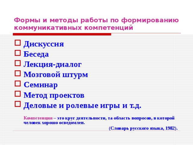 Формы и методы работы по формированию коммуникативных компетенций Дискуссия Беседа Лекция-диалог Мозговой штурм Семинар Метод проектов Деловые и ролевые игры и т.д.   Компетенция – это круг деятельности, та область вопросов, в которой человек хорошо осведомлен. (Словарь русского языка, 1982).