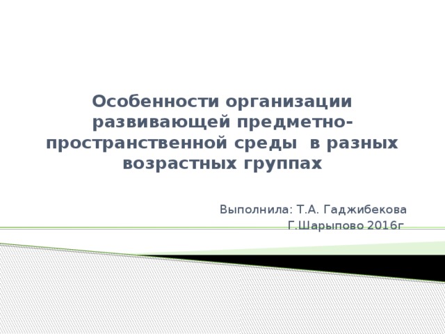 Особенности организации развивающей предметно- пространственной среды в разных возрастных группах Выполнила: Т.А. Гаджибекова Г.Шарыпово 2016г