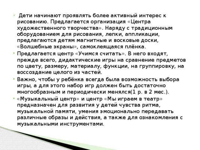 Дети начинают проявлять более активный интерес к рисованию. Предлагается организация «Центра художественного творчества». Наряду с традиционным оборудованием для рисования, лепки, аппликации, предлагаются детям магнитные и восковые доски, «Волшебные экраны», самоклеящаяся плёнка. Предлагается центр «Учимся считать». В него входят, прежде всего, дидактические игры на сравнение предметов по цвету, размеру, материалу, функции, на группировку, на воссоздание целого из частей. Важно, чтобы у ребёнка всегда была возможность выбора игры, а для этого набор игр должен быть достаточно многообразным и периодически менялся(1 р. в 2 мес.). «Музыкальный центр» и центр «Мы играем в театр» предназначен для развития у детей чувства ритма, музыкальной памяти, умения эмоционально передавать различные образы и действия, а также для ознакомления с музыкальными инструментами.