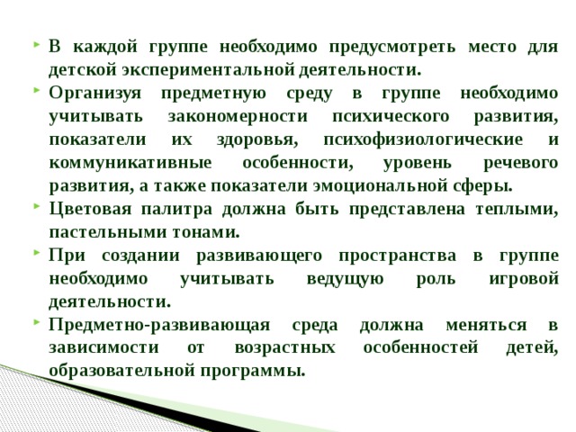 В каждой группе необходимо предусмотреть место для детской экспериментальной деятельности. Организуя предметную среду в группе необходимо учитывать закономерности психического развития, показатели их здоровья, психофизиологические и коммуникативные особенности, уровень речевого развития, а также показатели эмоциональной сферы. Цветовая палитра должна быть представлена теплыми, пастельными тонами. При создании развивающего пространства в группе необходимо учитывать ведущую роль игровой деятельности. Предметно-развивающая среда должна меняться в зависимости от возрастных особенностей детей, образовательной программы.