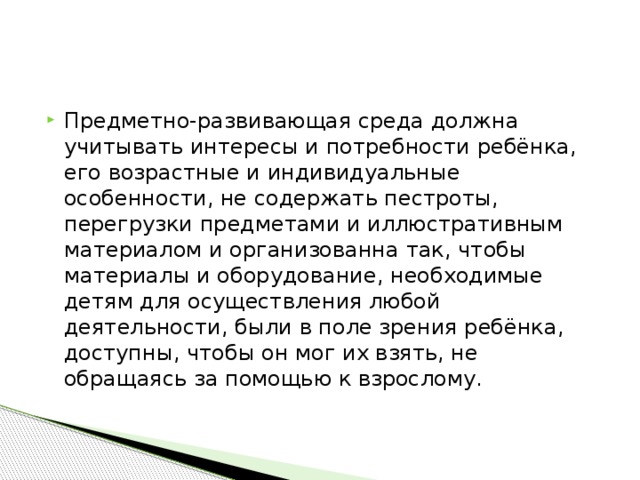 Предметно-развивающая среда должна учитывать интересы и потребности ребёнка, его возрастные и индивидуальные особенности, не содержать пестроты, перегрузки предметами и иллюстративным материалом и организованна так, чтобы материалы и оборудование, необходимые детям для осуществления любой деятельности, были в поле зрения ребёнка, доступны, чтобы он мог их взять, не обращаясь за помощью к взрослому.