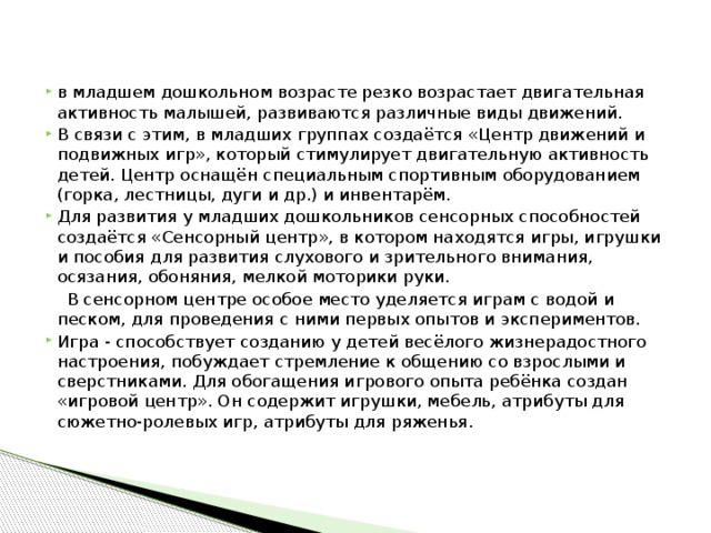 в младшем дошкольном возрасте резко возрастает двигательная активность малышей, развиваются различные виды движений. В связи с этим, в младших группах создаётся «Центр движений и подвижных игр», который стимулирует двигательную активность детей. Центр оснащён специальным спортивным оборудованием (горка, лестницы, дуги и др.) и инвентарём. Для развития у младших дошкольников сенсорных способностей создаётся «Сенсорный центр», в котором находятся игры, игрушки и пособия для развития слухового и зрительного внимания, осязания, обоняния, мелкой моторики руки.  В сенсорном центре особое место уделяется играм с водой и песком, для проведения с ними первых опытов и экспериментов. Игра - способствует созданию у детей весёлого жизнерадостного настроения, побуждает стремление к общению со взрослыми и сверстниками. Для обогащения игрового опыта ребёнка создан «игровой центр». Он содержит игрушки, мебель, атрибуты для сюжетно-ролевых игр, атрибуты для ряженья.   