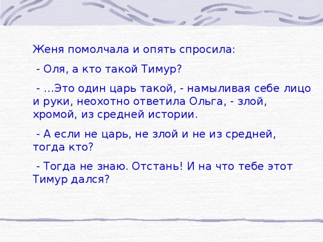 Женя помолчала и опять спросила:  - Оля, а кто такой Тимур?  - …Это один царь такой, - намыливая себе лицо и руки, неохотно ответила Ольга, - злой, хромой, из средней истории.  - А если не царь, не злой и не из средней, тогда кто?  - Тогда не знаю. Отстань! И на что тебе этот Тимур дался?