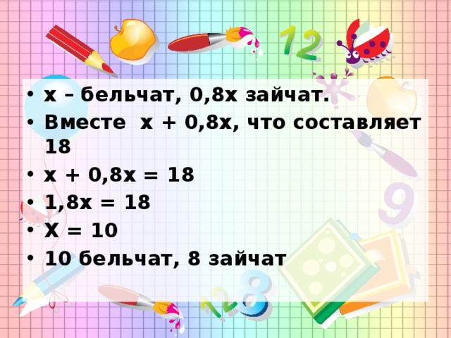 х – бельчат, 0,8х зайчат. Вместе х + 0,8х, что составляет 18 х + 0,8х = 18 1,8х = 18 Х = 10 10 бельчат, 8 зайчат