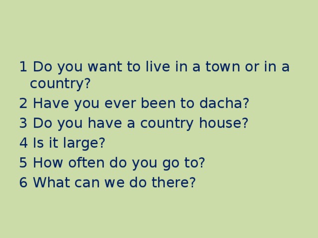 1 Do you want to live in a town or in a country? 2 Have you ever been to dacha? 3 Do you have a country house? 4 Is it large? 5 How often do you go to? 6 What can we do there?