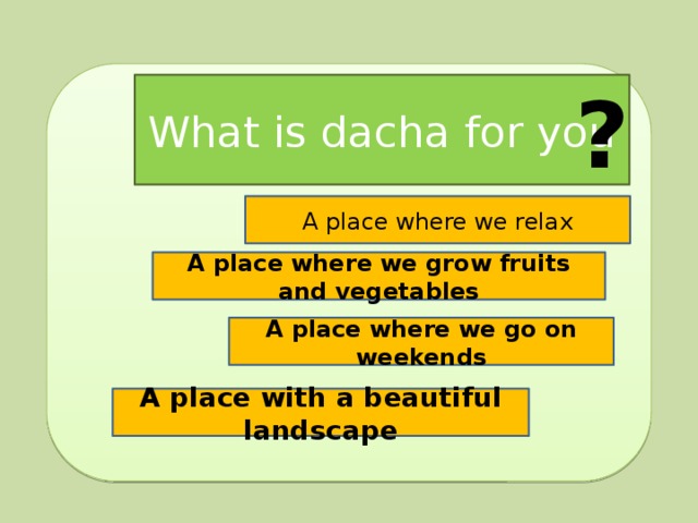? What is dacha for you A place where we relax A place where we grow fruits and vegetables A place where we go on weekends A place with a beautiful landscape