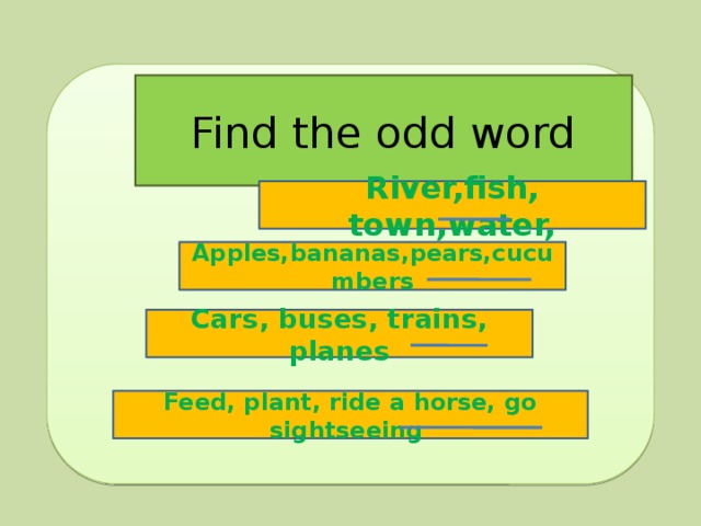 Find the odd word River,fish, town,water, Apples,bananas,pears,cucumbers Cars, buses, trains, planes Feed, plant, ride a horse, go sightseeing