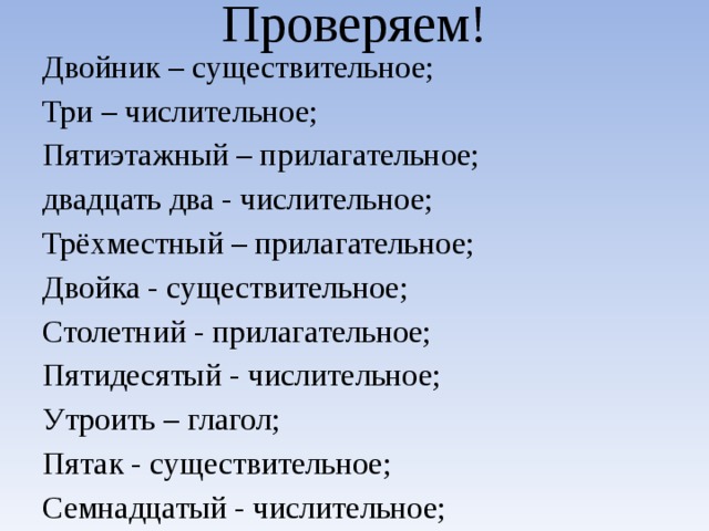 Проверяем! Двойник – существительное; Три – числительное; Пятиэтажный – прилагательное; двадцать два - числительное; Трёхместный – прилагательное; Двойка - существительное; Столетний - прилагательное; Пятидесятый - числительное; Утроить – глагол; Пятак - существительное; Семнадцатый - числительное;