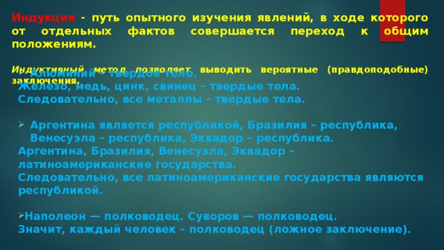 Индукция - путь опытного изучения явлений, в ходе которого от отдельных фактов совершается переход к общим положениям.   Индуктивный метод позволяет выводить вероятные (правдоподобные) заключения. Алюминий – твердое тело. Железо, медь, цинк, свинец – твердые тела. Следовательно, все металлы – твердые тела.  Аргентина является республикой, Бразилия – республика, Венесуэла – республика, Эквадор – республика. Аргентина, Бразилия, Венесуэла, Эквадор – латиноамериканские государства. Следовательно, все латиноамериканские государства являются республикой.  Наполеон — полководец. Суворов — полководец. Значит, каждый человек – полководец (ложное заключение).