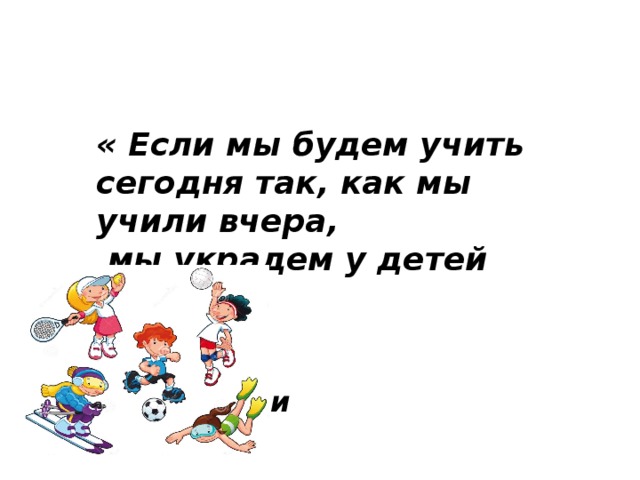 « Если мы будем учить сегодня так, как мы учили вчера,  мы украдем у детей завтра».   Джон Дьюи