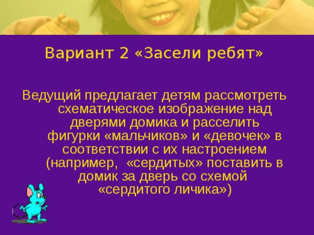 Вариант 2 «Засели ребят» Ведущий предлагает детям рассмотреть схематическое изображение над дверями домика и расселить фигурки «мальчиков» и «девочек» в соответствии с их настроением (например, «сердитых» поставить в домик за дверь со схемой «сердитого личика»)