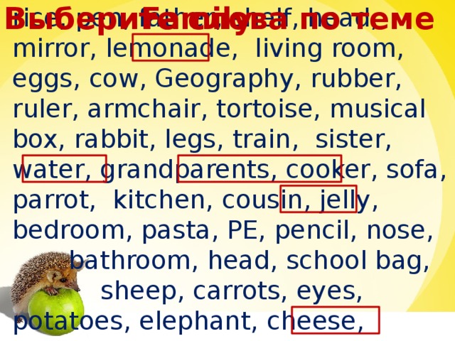 Family Выберите слова по теме rice, pen, father, shelf, head, mirror, lemonade, living room, eggs, cow, Geography, rubber, ruler, armchair, tortoise, musical box, rabbit, legs, train, sister, water, grandparents, cooker, sofa, parrot, kitchen, cousin, jelly, bedroom, pasta, PE, pencil, nose,  bathroom, head, school bag,  sheep, carrots, eyes, potatoes, elephant, cheese, mother