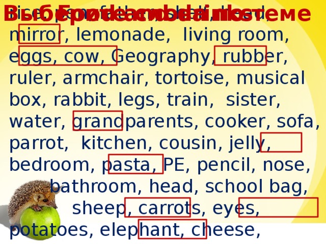 Food and drinks Выберите слова по теме rice, pen, father, shelf, head, mirror, lemonade, living room, eggs, cow, Geography, rubber, ruler, armchair, tortoise, musical box, rabbit, legs, train, sister, water, grandparents, cooker, sofa, parrot, kitchen, cousin, jelly, bedroom, pasta, PE, pencil, nose,  bathroom, head, school bag,  sheep, carrots, eyes, potatoes, elephant, cheese, mother