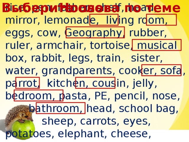 House Выберите слова по теме rice, pen, father, shelf, head, mirror, lemonade, living room, eggs, cow, Geography, rubber, ruler, armchair, tortoise, musical box, rabbit, legs, train, sister, water, grandparents, cooker, sofa, parrot, kitchen, cousin, jelly, bedroom, pasta, PE, pencil, nose,  bathroom, head, school bag,  sheep, carrots, eyes, potatoes, elephant, cheese, mother