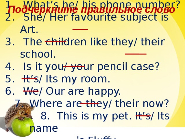 Подчеркните правильное слово  What’s he/ his phone number?  She/ Her favourite subject is Art.  The children like they/ their school.  Is it you/ your pencil case?  It’s/ Its my room.  We/ Our are happy. Where are they/ their now? Where are they/ their now?  8. This is my pet. It’s/ Its name  is Fluffy.