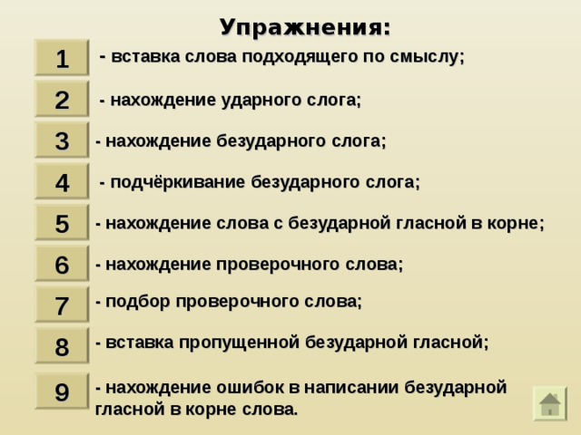 Упражнения : - вставка слова подходящего по смыслу ; 1 2 - нахождение ударного слога ; 3 - нахождение безударного слога ; 4 - подчёркивание безударного слога ; 5 - нахождение слова с безударной гласной в корне ; 6 - нахождение проверочного слова ; - подбор проверочного слова ; 7 - вставка пропущенной безударной гласной ; 8 - нахождение ошибок в написании безударной гласной в корне слова. 9