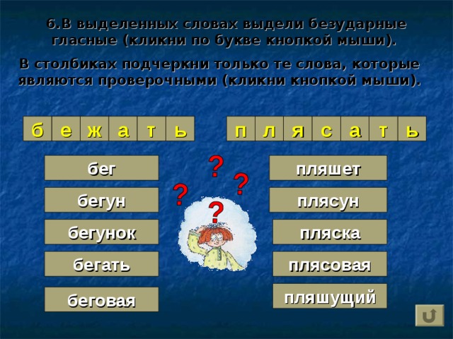 6.В выделенных словах выдели безударные гласные (кликни по букве кнопкой мыши).   В столбиках подчеркни только те слова, которые являются проверочными (кликни кнопкой мыши). я а ́ т а с а ́ л п ь ь т б е ж а пляшет бег плясун бегун пляска бегунок плясовая бегать пляшущий беговая