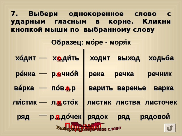 7. Выбери однокоренное слово с ударным гласным в корне. Кликни кнопкой мыши по выбранному слову Образец : мо ́ ре - м о ря ́ к … о ходьба выход хо ́ дит ходит х...ди ́ ть … речник речка река р...чно ́ й е ре ́ чка а варенье ва ́ рка варка варить … по ́ в…р листик ли ́ стик … л…сто ́ к и листочек листва р…до ́ чек … рядовой ряд рядок ряд я