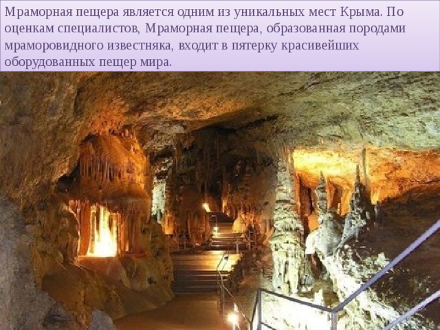 Мраморная пещера является одним из уникальных мест Крыма. По оценкам специалистов, Мраморная пещера, образованная породами мраморовидного известняка, входит в пятерку красивейших оборудованных пещер мира.