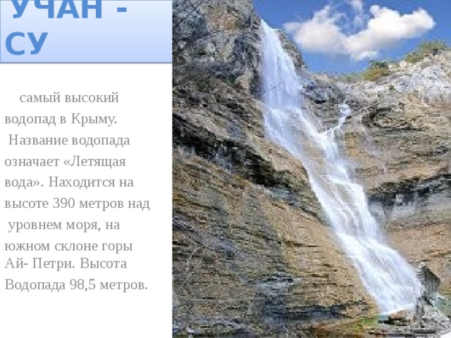 УЧАН - СУ  самый высокий водопад в Крыму.  Название водопада означает «Летящая вода». Находится на высоте 390 метров над  уровнем моря, на южном склоне горы Ай- Петри. Высота Водопада 98,5 метров.