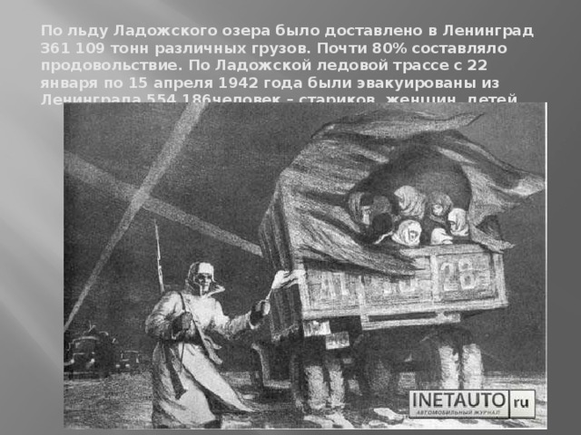 По льду Ладожского озера было доставлено в Ленинград 361 109 тонн различных грузов. Почти 80% составляло продовольствие. По Ладожской ледовой трассе с 22 января по 15 апреля 1942 года были эвакуированы из Ленинграда 554 186человек – стариков, женщин, детей.