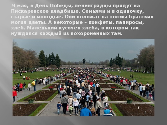 9 мая, в День Победы, ленинградцы придут на Пискаревское кладбище. Семьями и в одиночку, старые и молодые. Они положат на холмы братских могил цветы. А некоторые – конфеты, папиросы, хлеб. Маленький кусочек хлеба, в котором так нуждался каждый из похороненных там.