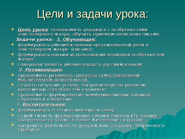 Цель урока : познакомить учащихся с особенностями эпистолярного жанра, обучить приемам написания письма.  Задачи урока:   1. Обучающая:  формировать умения и навыки организованной речи в эпистолярном жанре (письмо); формировать навыки использования языковых особенностей жанра; совершенствовать умение владеть русским языком;  2. Развивающая:  продолжить развивать процессы самостоятельной мыслительной деятельности; создать ситуацию успеха, направленную на развитие креативных способностей учащихся; продолжить формирование коммуникативных навыков: слушания и говорения;  3 . Воспитательная: