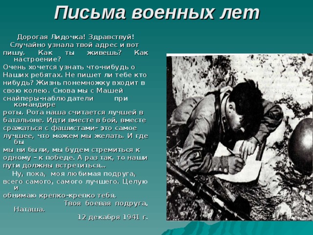 Письма военных лет Дорогая Лидочка! Здравствуй!  Случайно узнала твой адрес и вот пишу. Как ты живешь? Как настроение? Очень хочется узнать что-нибудь о Наших ребятах. Не пишет ли тебе кто нибудь? Жизнь понемножку входит в свою колею. Снова мы с Машей снайперы-наблюдатели при командире роты. Рота наша считается лучшей в батальоне. Идти вместе в бой, вместе сражаться с фашистами– это самое лучшее, что можем мы желать. И где бы мы ни были, мы будем стремиться к одному – к победе. А раз так, то наши пути должны встретиться…  Ну, пока, моя любимая подруга, всего самого, самого лучшего. Целую и обнимаю крепко-крепко тебя.  Твоя боевая подруга, Наташа. 12 декабря 1941 г.