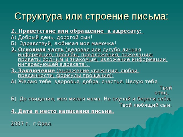 Структура или строение письма: 1. Приветствие или обращение к адресату : А) Добрый день, дорогой сын! Б) Здравствуй, любимая моя мамочка! 2.  Основная часть (деловая или сугубо личная информация; просьбы, предложения, пожелания; приветы родным и знакомым, изложение информации, интересующей адресата). 3. Заключение (выражение уважения, любви, преданности, формулы прощания): А) Желаю тебе здоровья, добра, счастья. Целую тебя.  Твой отец. Б) До свидания, моя милая мама. Не скучай и береги себя.  Твой любящий сын. 4. Дата и место написания письма.  2007 г. г.Орел.