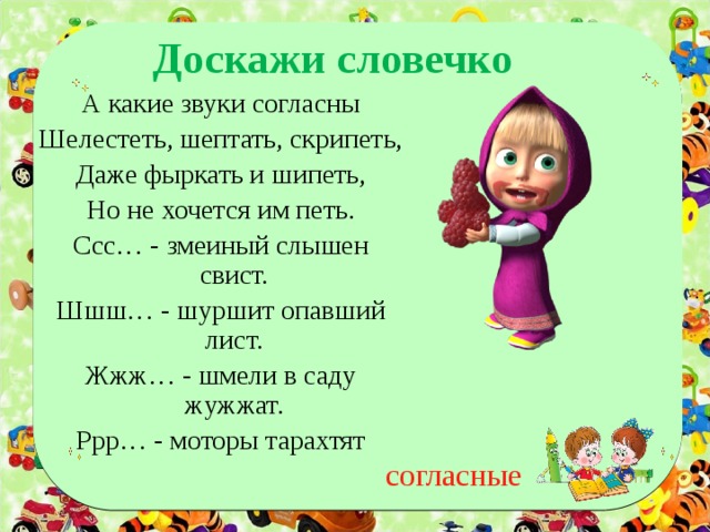 Доскажи словечко А какие звуки согласны Шелестеть, шептать, скрипеть, Даже фыркать и шипеть, Но не хочется им петь. Ссс… - змеиный слышен свист. Шшш… - шуршит опавший лист. Жжж… - шмели в саду жужжат. Ррр… - моторы тарахтят согласные