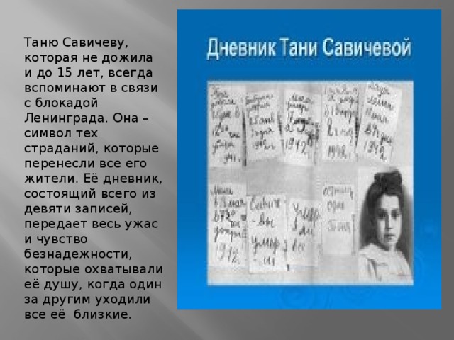 Таню Савичеву, которая не дожила и до 15 лет, всегда вспоминают в связи с блокадой Ленинграда. Она – символ тех страданий, которые перенесли все его жители. Её дневник, состоящий всего из девяти записей, передает весь ужас и чувство безнадежности, которые охватывали её душу, когда один за другим уходили все её близкие.