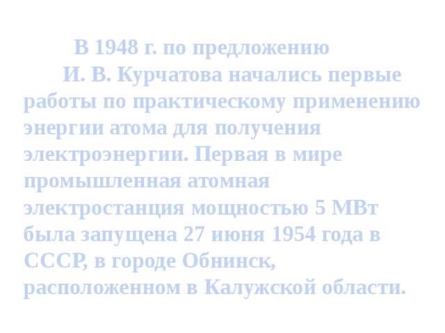 В 1948 г. по предложению И. В. Курчатова начались первые работы по практическому применению энергии атома для получения электроэнергии. Первая в мире промышленная атомная электростанция мощностью 5 МВт была запущена 27 июня 1954 года в СССР, в городе Обнинск, расположенном в Калужской области.