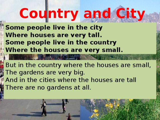 Country and City Some people live in the city Where houses are very tall. Some people live in the country Where the houses are very small. But in the country where the houses are small, The gardens are very big. And in the cities where the houses are tall There are no gardens at all.