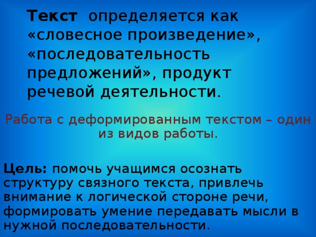 Тек c т определяется как «словесное произведение», «последовательность предложений», продукт речевой деятельности.   Работа с деформированным текстом – один из видов работы. Цель: помочь учащимся осознать структуру связного текста, привлечь внимание к логической стороне речи, формировать умение передавать мысли в нужной последовательности.  