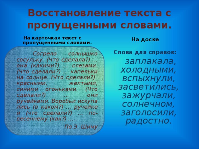 Восстановление текста с пропущенными словами. На карточках текст с пропущенными словами. На доске  Согрело солнышко сосульку. (Что сделала?) ... она (какими?) ... слезами. (Что сделали?) ... капельки на солнце. (Что сделали?) красными, желтыми, синими огонь­ками. (Что сделали?) ... они ручейками. Воробьи искупа­лись (в каком?) ... ручейке и (что сделали?) ... по-весеннему (как?) ... . По Э. Шиму    Слова для справок:  заплакала, холодными, вспыхнули, засветились, зажурчали, солнечном, заголосили, радостно.