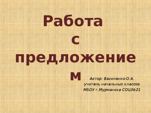 Работа  с предложением Автор: Василенко О.А. учитель начальных классов МБОУ г.Мурманска СОШ№21