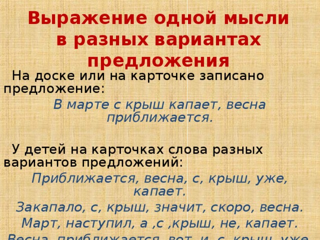 Выражение одной мысли в разных вариантах предложения  На доске или на карточке записано предложение: В марте с крыш капает, весна приближается.  У детей на карточках слова разных вариантов предложений: Приближается, весна, с, крыш, уже, капает. Закапало, с, крыш, значит, скоро, весна. Март, наступил, а ,с ,крыш, не, капает. Весна, приближается, вот, и, с, крыш, уже, закапало .