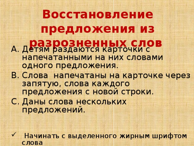 Восстановление предложения из разрозненных слов Детям раздаются карточки с напечатанными на них словами одного предложения. Слова напечатаны на карточке через запятую, слова каждого предложения с новой строки. Даны слова нескольких предложений.  Начинать с выделенного жирным шрифтом слова Начинать со слова, напечатанного с заглавной буквы Самостоятельный выбор первого слова  